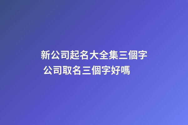 新公司起名大全集三個字 公司取名三個字好嗎-第1張-公司起名-玄機派